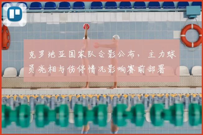 克罗地亚国家队合影公布，主力球员亮相与伤停情况影响赛前部署