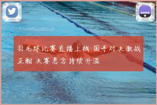 羽毛球比赛直播上线 国手对决激战正酣 决赛悬念持续升温