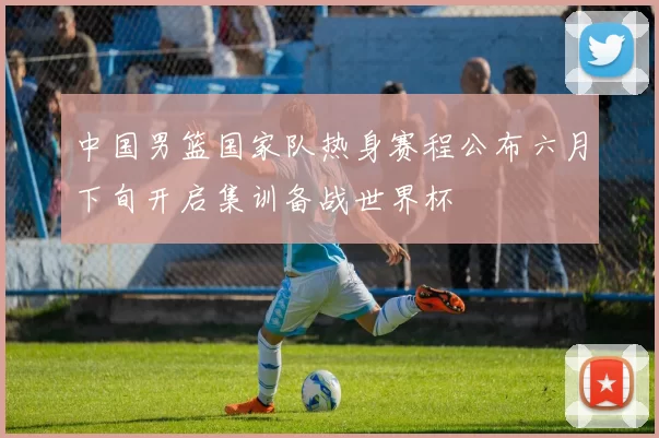 中国男篮国家队热身赛程公布六月下旬开启集训备战世界杯